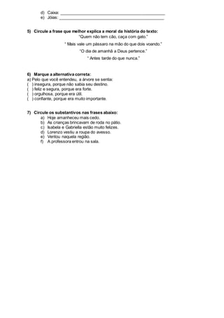 d) Caixa: ______________________________________________
e) Jóias: ______________________________________________
5) Circule a frase que melhor explica a moral da história do texto:
“Quem não tem cão, caça com gato.”
“ Mais vale um pássaro na mão do que dois voando.”
“O dia de amanhã a Deus pertence.”
“ Antes tarde do que nunca.”
6) Marque a alternativa correta:
a) Pelo que você entendeu, a árvore se sentia:
( ) insegura, porque não sabia seu destino.
( ) feliz e segura, porque era forte.
( ) orgulhosa, porque era útil.
( ) confiante, porque era muito importante.
7) Circule os substantivos nas frases abaixo:
a) Hoje amanheceu mais cedo.
b) As crianças brincavam de roda no pátio.
c) Isabela e Gabriella estão muito felizes.
d) Lorenzo vestiu a roupa do avesso.
e) Ventou naquela região.
f) A professora entrou na sala.
 