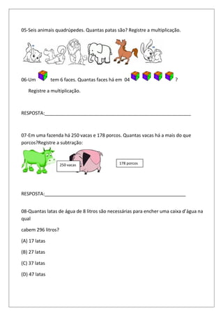 05-Seis animais quadrúpedes. Quantas patas são? Registre a multiplicação.
06-Um tem 6 faces. Quantas faces há em 04 ?
Registre a multiplicação.
RESPOSTA:________________________________________________________
07-Em uma fazenda há 250 vacas e 178 porcos. Quantas vacas há a mais do que
porcos?Registre a subtração:
RESPOSTA:______________________________________________________
08-Quantas latas de água de 8 litros são necessárias para encher uma caixa d’água na
qual
cabem 296 litros?
(A) 17 latas
(B) 27 latas
(C) 37 latas
(D) 47 latas
250 vacas 178 porcos
 
