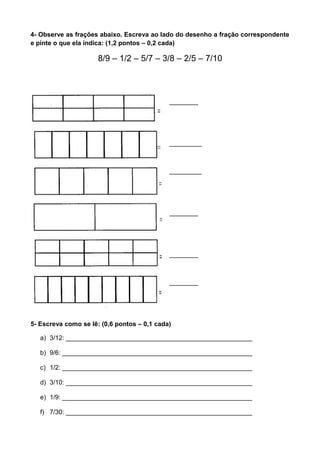4- Observe as frações abaixo. Escreva ao lado do desenho a fração correspondente
e pinte o que ela indica: (1,2 pontos – 0,2 cada)
8/9 – 1/2 – 5/7 – 3/8 – 2/5 – 7/10
________
_________
_________
________
________
________
5- Escreva como se lê: (0,6 pontos – 0,1 cada)
a) 3/12: ____________________________________________________
b) 9/6: _____________________________________________________
c) 1/2: _____________________________________________________
d) 3/10: ____________________________________________________
e) 1/9: _____________________________________________________
f) 7/30: ____________________________________________________
 