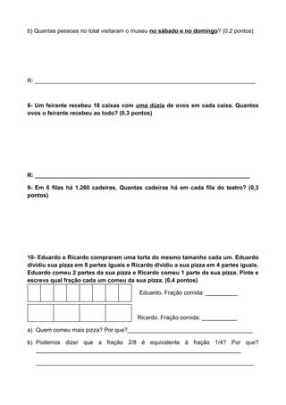 b) Quantas pessoas no total visitaram o museu no sábado e no domingo? (0,2 pontos)
R: _____________________________________________________________________
8- Um feirante recebeu 18 caixas com uma dúzia de ovos em cada caixa. Quantos
ovos o feirante recebeu ao todo? (0,3 pontos)
R: ___________________________________________________________________
9- Em 6 filas há 1.260 cadeiras. Quantas cadeiras há em cada fila do teatro? (0,3
pontos)
10- Eduardo e Ricardo compraram uma torta do mesmo tamanho cada um. Eduardo
dividiu sua pizza em 8 partes iguais e Ricardo dividiu a sua pizza em 4 partes iguais.
Eduardo comeu 2 partes da sua pizza e Ricardo comeu 1 parte da sua pizza. Pinte e
escreva qual fração cada um comeu da sua pizza. (0,4 pontos)
Edu Eduardo. Fração comida: __________
Ricardo. Fração comida: ___________
a) Quem comeu mais pizza? Por que?_______________________________________
b) Podemos dizer que a fração 2/8 é equivalente à fração 1/4? Por que?
________________________________________________________________
____________________________________________________________________
 