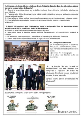 9. Uma das principais cidades-estado da Grécia Antiga foi Esparta. Qual das alternativas abaixo
apresenta características de Esparta?
A - Esparta foi uma cidade-estado que se dedicou muito no desenvolvimento intelectual e artísticos dos
seus cidadãos.
B - Fundada pelos Dórios, Esparta era uma cidade-estado militarista e com uma sociedade estamental
(pouca mobilidade social).
C - Esparta foi uma cidade pacífica, sendo que não se envolveu em nenhuma guerra em toda sua História.
D - Esparta foi fundada pelos jônios e teve no comércio e na indústria suas principais atividades
econômicas.
10. Atenas foi uma importante cidade-estado grega na antiguidade. Qual das alternativas abaixo
aponta características importantes da sociedade ateniense.
A - Atenas foi uma cidade exclusivamente voltada para a guerra.
B - Em Atenas todas as pessoas podiam participar da democracia, inclusive escravos, mulheres e
crianças.
C - Os atenienses valorizavam muito a democracia, as manifestações artísticas e a Filosofia.
D - Atenas possuía uma sociedade igualitária, ou seja, não havia classes sociais
11. A imagem ao lado retrata:
(a) a entrada dos gregos na cidade de
Tróia, o que o fizeram vencer a guerra.
(b) a vitória dos 300 de Esparta sobre os
persas.
(c) a derrota dos deuses gregos.
(d) a vitória dos troianos contra os
espartanos
12. A imagem ao lado mostra os
representantes dos três poderes que
compõem a República do Brasil na
atualidade. Com base no que estudamos
em sala de aula responda:
a) Qual sistema político o Brasil adota na
atualidade?
R:________________________________
__________________________________
_________________________________
b) Complete a imagem a seguir com o poder correspondente:
____________ ______________ ______________ BOA PORVA A TODOS...
 