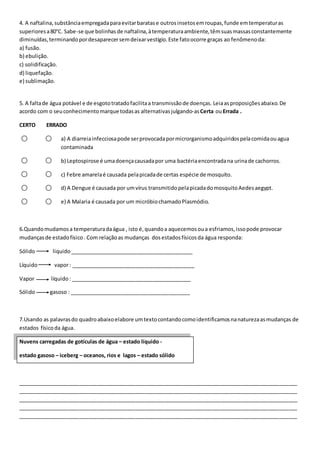 4. A naftalina, substância empregada para evitar baratas e outros insetos em roupas, funde em temperaturas 
superiores a 80°C. Sabe-se que bolinhas de naftalina, à temperatura ambiente, têm suas massas constantemente 
diminuídas, terminando por desaparecer sem deixar vestígio. Este fato ocorre graças ao fenômeno da: 
a) fusão. 
b) ebulição. 
c) solidificação. 
d) liquefação. 
e) sublimação. 
5. A falta de água potável e de esgoto tratado facilita a transmissão de doenças. Leia as proposições abaixo. De 
acordo com o seu conhecimento marque todas as alternativas julgando-as Certa ou Errada . 
CERTO ERRADO 
a) A diarreia infecciosa pode ser provocada por microrganismo adquiridos pela comida ou agua 
contaminada 
b) Leptospirose é uma doença causada por uma bactéria encontrada na urina de cachorros. 
c) Febre amarela é causada pela picada de certas espécie de mosquito. 
d) A Dengue é causada por um vírus transmitido pela picada do mosquito Aedes aegypt. 
e) A Malaria é causada por um micróbio chamado Plasmódio. 
6.Quando mudamos a temperatura da água , isto é, quando a aquecemos ou a esfriamos, isso pode provocar 
mudanças de estado físico . Com relação as mudanças dos estados físicos da água responda: 
Sólido liquido __________________________________________ 
Líquido vapor : __________________________________________ 
Vapor líquido : _________________________________________ 
Sólido gasoso : _________________________________________ 
7.Usando as palavras do quadro abaixo elabore um texto contando como identificamos na natureza as mudanças de 
estados físico da água. 
Nuvens carregadas de gotículas de água – estado líquido - 
estado gasoso – iceberg – oceanos, rios e lagos – estado sólido 
_______________________________________________________________________________________________ 
_______________________________________________________________________________________________ 
_______________________________________________________________________________________________ 
_______________________________________________________________________________________________ 
_______________________________________________________________________________________________ 
 