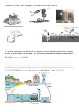 8.Observe as ilustrações a seguir e identifique a mudança de estado que esta ocorrendo. 
9. Quando um corpo recebe calor sua temperatura aumenta; quando a temperatura atinge certo limite corre uma 
mudança de estado. Sempre que aquecemos a água e ocorre a fervura .Que mudança de estado físico aconteceu? 
Diga se houve ganho ou perda de calor. 
_______________________________________________________________________________________________ 
_______________________________________________________________________________________________ 
_______________________________________________________________________________________________ 
_______________________________________________________________________________________________ 
10.Observe a ilustração abaixo escreva quais as etapas que a água passa na estação de tratamento . 
 