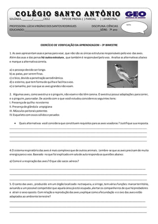 SOLÂNEA, _______/_______/2012 TIPO DE PROVA: ( ) PARCIAL ( ) BIMESTRAL 
PROFESSORA: LÚCIA VIRGÍNIO DOS SANTOS RODRIGUES DISCIPLINA: CIÊNCIAS 
EDUCANDO:_____________________________________________________SÉIRE: 7º ano 
EXERCÍCIO DE VERIFICAÇÃO DA APRENDIZAGEM – 3º BIMESTRE 
NOTA: 
1. As aves apresentam asas e penas para voar, que não são as únicas estruturas responsáveis pelo voo das aves. 
Além das asas e das penas há outra estrutura , que também é responsável pelo voo. Analise as alternativas a baixo 
e marque a alternativa correta. 
a) o pescoço devido ser longo. 
b) as patas, por serem finas. 
c) o bico, devido a penetração aerodinâmica. 
d) o esterno, que tem forma de quilha e facilita o voo. 
e) o tamanho, por isso que as aves grandes não voam. 
2. Algumas aves, como avestruz e o pinguim, não voam e não têm carena. O avestruz possui adaptações para correr, 
e o pinguim, para nadar. De acordo com o que você estudou considere os seguintes itens: 
I. Presença de quilha no esterno 
II. Presença de glândula uropigiana 
III. Músculos peitorais potentes 
IV.Esqueleto com ossos sólidos e pesados 
 Quais alternativas você considera que constituem requisitos para as aves voadoras ? Justifique sua resposta. 
_______________________________________________________________________________________________ 
_______________________________________________________________________________________________ 
_______________________________________________________________________________________________ 
_______________________________________________________________________________________________ 
4.O sistema respiratório das aves é mais complexo que de outros animais . Lembre-se que as aves precisam de muita 
energia para o voo. Baseado no que foi explicado em sala de aula responda as questões abaixo: 
a) Como é a respiração das aves? O que são sacos aéreos? 
______________________________________________________________________________________________ 
_______________________________________________________________________________________________ 
_______________________________________________________________________________________________ 
5. O canto das aves , produzido em um órgão localizado na traqueia, a siringe, tem várias funções: marcar território, 
avisando a um possível competidor que aquela área já está ocupada ,alertar os companheiros de que há predadores 
e atrair o sexo oposto. Com relação a reprodução das aves,explique como a fecundação e o ovo das aves estão 
adaptados ao ambiente terrestre? 
______________________________________________________________________________________________ 
_______________________________________________________________________________________________ 
_______________________________________________________________________________________________ 
 