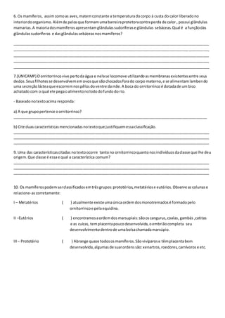 6. Os mamíferos, assim como as aves, matem constante a temperatura do corpo à custa do calor liberado no 
interior do organismo. Além de pelos que formam uma barreira protetora contra perda de calor , possui glândulas 
mamarias. A maioria dos mamíferos apresentam glândulas sudoríferas e glândulas sebáceas. Qual é a função das 
glândulas sudoríferas e das glândulas sebáceas nos mamíferos? 
_______________________________________________________________________________________________ 
_______________________________________________________________________________________________ 
_______________________________________________________________________________________________ 
_______________________________________________________________________________________________ 
_______________________________________________________________________________________________ 
7.(UNICAMP) O ornitorrinco vive perto da água e nela se locomove utilizando as membranas existentes entre seus 
dedos. Seus filhotes se desenvolvem em ovos que são chocados fora do corpo materno, e se alimentam lamben do 
uma secreção láctea que escorrem nos pêlos do ventre da mãe. A boca do ornitorrinco é dotada de um bico 
achatado com o qual ele pega o alimento no lodo do fundo do rio. 
- Baseado no texto acima responda : 
a) A que grupo pertence o ornitorrinco? 
______________________________________________________________________________________________ 
b) Cite duas características mencionadas no texto que justifiquem essa classificação. 
_______________________________________________________________________________________________ 
_______________________________________________________________________________________________ 
_______________________________________________________________________________________________ 
9. Uma das características citadas no texto ocorre tanto no ornitorrinco quanto nos indivíduos da classe que lhe deu 
origem. Que classe é essa e qual a característica comum? 
_______________________________________________________________________________________________ 
_______________________________________________________________________________________________ 
_______________________________________________________________________________________________ 
10. Os mamíferos podem ser classificados em três grupos: prototérios, metatérios e eutérios. Observe as colunas e 
relacione-as corretamente: 
I – Metatérios ( ) atualmente existe uma única ordem dos monotremados é formado pelo 
ornitorrinco e pela equidina. 
II –Eutérios ( ) encontramos a ordem dos marsupiais: são os cangurus, coalas, gambás ,catitas 
e as cuícas, tem placenta pouco desenvolvida, o embrião completa seu 
desenvolvimento dentro de uma bolsa chamada marsúpio. 
III – Prototério ( ) Abrange quase todos os mamíferos. São vivíparos e têm placenta bem 
desenvolvida, algumas de suar ordens são: xenartros, roedores, carnívoros e etc. 
 