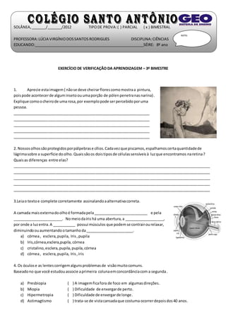 SOLÂNEA, _______/_______/2012 TIPO DE PROVA: ( ) PARCIAL ( x ) BIMESTRAL 
PROFESSORA: LÚCIA VIRGÍNIO DOS SANTOS RODRIGUES DISCIPLINA: CIÊNCIAS 
EDUCANDO:_____________________________________________________SÉIRE: 8º ano 
EXERCÍCIO DE VERIFICAÇÃO DA APRENDIZAGEM – 3º BIMESTRE 
1. Aprecie esta imagem ( não se deve cheirar flores como mostra a pintura, 
pois pode acontecer de algum inseto ou uma porção de pólen penetra nas narina) . 
Explique como o cheiro de uma rosa, por exemplo pode ser percebido por uma 
pessoa. 
__________________________________________________________________ 
__________________________________________________________________ 
__________________________________________________________________ 
__________________________________________________________________ 
__________________________________________________________________ 
NOTA: 
2. Nossos olhos são protegidos por pálpebras e cílios. Cada vez que piscamos, espalhamos certa quantidade de 
lágrima sobre a superfície do olho. Quais são os dois tipos de células sensíveis à luz que encontramos na retina ? 
Quais as diferenças entre elas? 
_______________________________________________________________________________________________ 
_______________________________________________________________________________________________ 
_______________________________________________________________________________________________ 
_______________________________________________________________________________________________ 
_______________________________________________________________________________________________ 
3.Leia o texto e complete corretamente assinalando a alternativa correta. 
A camada mais externa do olho é formada pela __________________________ e pela 
________________________. No meio da íris há uma abertura, a ___________________, 
por onde a luz entra. A ___________ possui músculos que podem se contrair ou relaxar, 
diminuindo ou aumentando o tamanho da _______________________. 
a) córnea , esclera, pupila, Iris , pupila 
b) Iris,córnea,esclera,pupila, córnea 
c) cristalino, esclera, pupila, pupila, córnea 
d) córnea , esclera, pupila, Iris , iris 
4. Os óculos e as lentes corrigem alguns problemas de visão muito comuns. 
Baseado no que você estudou associe a primeira coluna em concordância com a segunda . 
a) Presbiopia ( ) A imagem fica fora de foco em algumas direções. 
b) Miopia ( ) Dificuldade de enxergar de perto. 
c) Hipermetropia ( ) Dificuldade de enxergar de longe. 
d) Astimagtismo ( ) trata-se de vista cansada que costuma ocorrer depois dos 40 anos. 
 