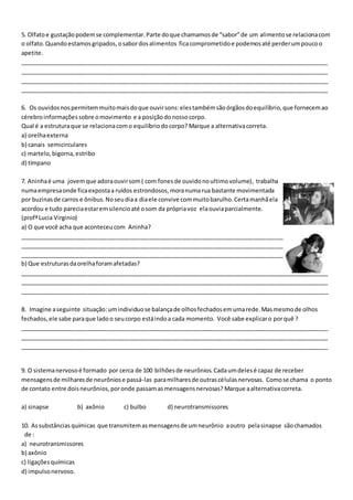 5. Olfato e gustação podem se complementar. Parte do que chamamos de “sabor” de um alimento se relaciona com 
o olfato. Quando estamos gripados, o sabor dos alimentos fica comprometido e podemos até perder um pouco o 
apetite. 
_______________________________________________________________________________________________ 
_______________________________________________________________________________________________ 
_______________________________________________________________________________________________ 
_______________________________________________________________________________________________ 
6. Os ouvidos nos permitem muito mais do que ouvir sons: eles também são órgãos do equilíbrio, que fornecem ao 
cérebro informações sobre o movimento e a posição do nosso corpo. 
Qual é a estrutura que se relaciona com o equilíbrio do corpo? Marque a alternativa correta. 
a) orelha externa 
b) canais semicirculares 
c) martelo, bigorna, estribo 
d) tímpano 
7. Aninha é uma jovem que adora ouvir som ( com fones de ouvido no ultimo volume), trabalha 
numa empresa onde fica exposta a ruídos estrondosos, mora numa rua bastante movimentada 
por buzinas de carros e ônibus. No seu dia a dia ele convive com muito barulho. Certa manhã ela 
acordou e tudo parecia estar em silencio até o som da própria voz ela ouvia parcialmente. 
(profª Lucia Virginio) 
a) O que você acha que aconteceu com Aninha? 
_______________________________________________________________________________________________ 
_______________________________________________________________________________________________ 
______________________________________________________________________________________________ 
b) Que estruturas da orelha foram afetadas? 
_______________________________________________________________________________________________ 
_______________________________________________________________________________________________ 
_______________________________________________________________________________________________ 
8. Imagine a seguinte situação: um individuo se balança de olhos fechados em uma rede. Mas mesmo de olhos 
fechados, ele sabe para que lado o seu corpo está indo a cada momento. Você sabe explicar o por quê ? 
_______________________________________________________________________________________________ 
_______________________________________________________________________________________________ 
_______________________________________________________________________________________________ 
9. O sistema nervoso é formado por cerca de 100 bilhões de neurônios. Cada um deles é capaz de receber 
mensagens de milhares de neurônios e passá-las para milhares de outras células nervosas. Como se chama o ponto 
de contato entre dois neurônios, por onde passam as mensagens nervosas? Marque a alternativa correta. 
a) sinapse b) axônio c) bulbo d) neurotransmissores 
10. As substâncias químicas que transmitem as mensagens de um neurônio a outro pela sinapse são chamados 
de : 
a) neurotransmissores 
b) axônio 
c) ligações químicas 
d) impulso nervoso. 
