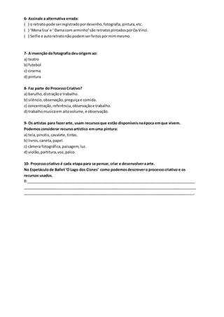 6- Assinale a alternativa errada:
( ) o retrato pode serregistradopordesenho,fotografia,pintura,etc.
( ) ‘Mona lisa’e ‘ Dama com arminho’são retratospintadosporDa Vinci.
( ) Selfie e autoretratonão podemserfeitospormimmesmo.
7- A invenção da fotografia deuorigem ao:
a) teatro
b) futebol
c) cinema
d) pintura
8- Faz parte do ProcessoCriativo?
a) barulho, distraçãoe trabalho.
b) silêncio,observação,preguiçae comida.
c) concentração,referência,observaçãoe trabalho.
d) trabalhomusicaem altovolume, e observação.
9- Os artistas para fazerarte, usam recursosque estão disponíveisnaépoca emque vivem.
Podemosconsiderar recursoartístico emuma pintura:
a) tela,pincéis,cavalete,tintas.
b) livros,caneta,papel.
c) câmera fotográfica,paisagem,luz.
d) violão,partitura,voz,palco.
10- Processocriativo é cada etapa para se pensar, criar e desenvolveraarte.
No Espetáculode Ballet‘O Lago dos Cisnes’ como podemosdescrevero processocriativo e os
recursos usados.
R:__________________________________________________________________________________
____________________________________________________________________________________
___________________________________________________________________________________.
 