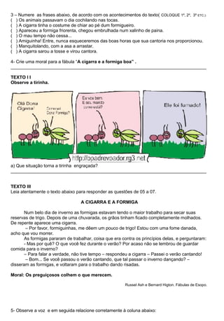 3 – Numere as frases abaixo, de acordo com os acontecimentos do texto( COLOQUE 1º, 2º, 3º ETC.):
( ) Os animais passavam o dia cochilando nas tocas.
( ) A cigarra tinha o costume de chiar ao pé dum formigueiro.
( ) Apareceu a formiga friorenta, chegou embrulhada num xalinho de paina.
( ) O mau tempo não cessa...
( ) Amiguinha! Entre, nunca esqueceremos das boas horas que sua cantoria nos proporcionou.
( ) Manquitolando, com a asa a arrastar.
( ) A cigarra sarou a tosse e virou cantora.
4- Crie uma moral para a fábula “A cigarra e a formiga boa” .
______________________________________________________________________________
TEXTO l I
Observe a tirinha.
a) Que situação torna a tirinha engraçada?
______________________________________________________________________________
TEXTO lII
Leia atentamente o texto abaixo para responder as questões de 05 a 07.
A CIGARRA E A FORMIGA
Num belo dia de inverno as formigas estavam tendo o maior trabalho para secar suas
reservas de trigo. Depois de uma chuvarada, os grãos tinham ficado completamente molhados.
De repente aparece uma cigarra.
– Por favor, formiguinhas, me dêem um pouco de trigo! Estou com uma fome danada,
acho que vou morrer.
As formigas pararam de trabalhar, coisa que era contra os princípios delas, e perguntaram:
- Mas por quê? O que você fez durante o verão? Por acaso não se lembrou de guardar
comida para o inverno?
– Para falar a verdade, não tive tempo – respondeu a cigarra – Passei o verão cantando!
– Bom... Se você passou o verão cantando, que tal passar o inverno dançando? –
disseram as formigas, e voltaram para o trabalho dando risadas.
Moral: Os preguiçosos colhem o que merecem.
Russel Ash e Bernard Higton. Fábulas de Esopo.
5- Observe a voz e em seguida relacione corretamente à coluna abaixo:
 