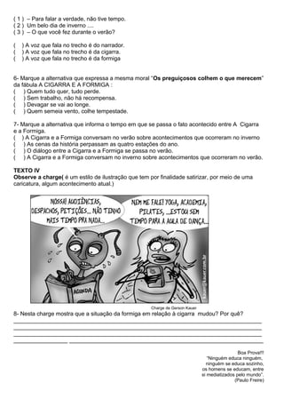 ( 1 ) – Para falar a verdade, não tive tempo.
( 2 ) Um belo dia de inverno ....
( 3 ) – O que você fez durante o verão?
( ) A voz que fala no trecho é do narrador.
( ) A voz que fala no trecho é da cigarra.
( ) A voz que fala no trecho é da formiga
6- Marque a alternativa que expressa a mesma moral “Os preguiçosos colhem o que merecem”
da fábula A CIGARRA E A FORMIGA :
( ) Quem tudo quer, tudo perde.
( ) Sem trabalho, não há recompensa.
( ) Devagar se vai ao longe.
( ) Quem semeia vento, colhe tempestade.
7- Marque a alternativa que informa o tempo em que se passa o fato acontecido entre A Cigarra
e a Formiga.
( ) A Cigarra e a Formiga conversam no verão sobre acontecimentos que ocorreram no inverno
( ) As cenas da história perpassam as quatro estações do ano.
( ) O diálogo entre a Cigarra e a Formiga se passa no verão.
( ) A Cigarra e a Formiga conversam no inverno sobre acontecimentos que ocorreram no verão.
TEXTO IV
Observe a charge( é um estilo de ilustração que tem por finalidade satirizar, por meio de uma
caricatura, algum acontecimento atual.)
Charge de Gerson Kauer
8- Nesta charge mostra que a situação da formiga em relação à cigarra mudou? Por quê?
______________________________________________________________________________
______________________________________________________________________________
______________________________________________________________________________
_________________ _____________________________________________________________
Boa Prova!!!
“Ninguém educa ninguém,
ninguém se educa sozinho,
os homens se educam, entre
si mediatizados pelo mundo”.
(Paulo Freire)
 