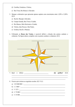 d) Curitiba, Fortaleza e Vitória;
e) Boa Vista, Rio Branco e Salvador.
5. Marque a alternativa que apresenta apenas capitais com crescimento entre 1,20% e 2,50%:
(0,5)
a) Recife, Macapá e Salvador;
b) Campo Grande, Boa Vista e Cuiabá;
c) Rio Branco, Belo Horizonte e Cuiabá;
d) Vitória, João Pessoa e São Paulo;
e) Goiânia, Recife e Manaus.
6. Utilizando as Rosas dos Ventos, é possível definir a direção dos pontos cardeais e
colaterais. Na figura abaixo complete com os pontos cardeais e colaterais. (0,5)
7. Qual a diferença entre a Escala numérica e Escala gráfica? (0,5)
__________________________________________________________________________
__________________________________________________________________________
_______________________________________________________________________
8. Escreva por extenso as seguintes escalas: (0,5 / 0,1)
a) 1/25 000 000 = _______________________________________________________
b) 1: 3 000 = ___________________________________________________________
c) 1/ 125 = ____________________________________________________________
d) 1: 75 000 = __________________________________________________________
e) 1/ 35 000 ___________________________________________________________
________________________________
 