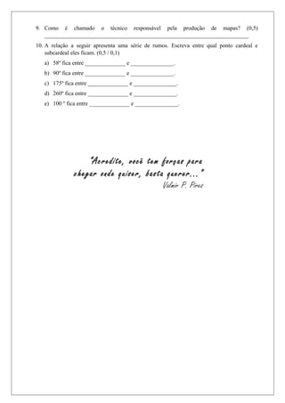 9. Como é chamado o técnico responsável pela produção de mapas? (0,5)
_______________________________________________________________________
10. A relação a seguir apresenta uma série de rumos. Escreva entre qual ponto cardeal e
subcardeal eles ficam. (0,5 / 0,1)
a) 58º fica entre ______________ e _______________.
b) 90º fica entre ______________ e _______________.
c) 175º fica entre ______________ e _______________.
d) 260º fica entre ______________ e _______________.
e) 100 º fica entre ______________ e _______________.
“Acredite, você tem forças para
chegar onde quiser, basta querer...”
Valmir P. Pires
 