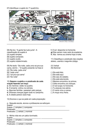07) Identifique o sujeito do 1º quadrinho.
____________________________________________
08) Na tira: “A gente faz tudo junto”. A
classificação do sujeito é
(A) sujeito simples.
(B) sujeito composto.
(C) sujeito oculto.
(D) sujeito indeterminado.
09) No texto: “De noite, cada uma vai pra sua
cama, dormir...” O sujeito presente na frase é
(A) “De noite, cada uma”
(B) “cada uma”
(C) “vai pra sua cama”
(D) “De noite”
10) Separe o sujeito e o predicado de cada
oração fazendo um traço
a. Os meninos estão na quadra.
b. O enxame entrou na colmeia.
c. Algumas famílias passeiam pelo parque.
d. Diversas crianças jogam bola no campinho.
e. A cidade parece vazia hoje.
f. O sol desponta no horizonte.
g) Eles saíram mais cedo da academia.
h. Nós iremos ao cinema hoje à noite.
11) Classifique o predicado das orações
abaixo, usando o seguinte código:
(V) Verbal
(N) Nominal
( ) Ele está feliz.
( ) Ele está aqui.
( ) Ele saiu do estádio.
( ) Ele está aborrecido.
( ) Mariana encontrou os primos.
( ) Célia encontrou as crianças.
( ) O sol surgiu no horizonte.
( ) Tu pisavas nos astros.
( ) O vento virou a canoa.
( ) A moça virou freira.
12) Escreva o que se pede em cada proposição:
a - Naquela escola, alunos e professores se esforçam.
Sujeito: ____________________________________________________
Sujeito: ( ) simples ( ) composto
Predicado:______________________________________________________
Predicado: ( ) verbal ( ) nominal
b - Minha vida era um palco iluminado.
Sujeito:____________________________ _____________________
Sujeito: ( ) simples ( ) composto
Predicado: _________________________________________________
Predicado: ( ) verbal ( ) nominal
 