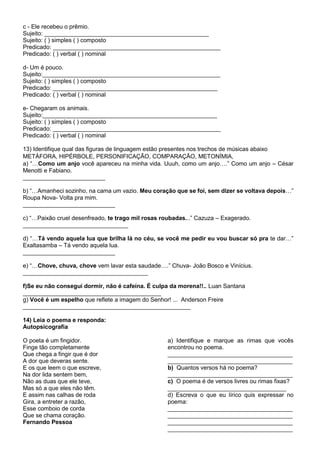 c - Ele recebeu o prêmio.
Sujeito: __________________________________________________
Sujeito: ( ) simples ( ) composto
Predicado: ___________________________________________________
Predicado: ( ) verbal ( ) nominal
d- Um é pouco.
Sujeito:______________________________________________________
Sujeito: ( ) simples ( ) composto
Predicado: __________________________________________________
Predicado: ( ) verbal ( ) nominal
e- Chegaram os animais.
Sujeito:_____________________________________________________
Sujeito: ( ) simples ( ) composto
Predicado: ___________________________________________________
Predicado: ( ) verbal ( ) nominal
13) Identifique qual das figuras de linguagem estão presentes nos trechos de músicas abaixo
METÁFORA, HIPÉRBOLE, PERSONIFICAÇÃO, COMPARAÇÃO, METONÍMIA,
a) “…Como um anjo você apareceu na minha vida. Uuuh, como um anjo….” Como um anjo – César
Menotti e Fabiano.
_________________________
b) “…Amanheci sozinho, na cama um vazio. Meu coração que se foi, sem dizer se voltava depois…”
Roupa Nova- Volta pra mim.
____________________________
c) “…Paixão cruel desenfreado, te trago mil rosas roubadas...” Cazuza – Exagerado.
________________________________
d) “…Tá vendo aquela lua que brilha lá no céu, se você me pedir eu vou buscar só pra te dar…”
Exaltasamba – Tá vendo aquela lua.
____________________________
e) “…Chove, chuva, chove vem lavar esta saudade….” Chuva- João Bosco e Vinícius.
______________________________________
f)Se eu não consegui dormir, não é cafeína. É culpa da morena!!.. Luan Santana
__________________________________________
g) Você é um espelho que reflete a imagem do Senhor! ... Anderson Freire
___________________________________________________
14) Leia o poema e responda:
Autopsicografia
O poeta é um fingidor.
Finge tão completamente
Que chega a fingir que é dor
A dor que deveras sente.
E os que leem o que escreve,
Na dor lida sentem bem,
Não as duas que ele teve,
Mas só a que eles não têm.
E assim nas calhas de roda
Gira, a entreter a razão,
Esse comboio de corda
Que se chama coração.
Fernando Pessoa
a) Identifique e marque as rimas que vocês
encontrou no poema.
______________________________________
______________________________________
b) Quantos versos há no poema?
______________________________________
c) O poema é de versos livres ou rimas fixas?
____________________________________
d) Escreva o que eu lírico quis expressar no
poema:
______________________________________
______________________________________
______________________________________
______________________________________
 