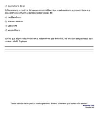 (d) o patriotismo do rei 
5) O metalismo, a doutrina da balança comercial favorável, o industrialismo, o protecionismo e o 
colonialismo constituem as características básicas do: 
(a) Neoliberalismo 
(b) Intervencionismo 
(c) Socialismo 
(d) Mercantilismo 
6) Para que as pessoas aceitassem o poder central dos monarcas, ele teria que ser justificado pela 
razão e pela fé. Explique. 
________________________________________________________________________________ 
________________________________________________________________________________ 
________________________________________________________________________________ 
“Quem estuda e não pratica o que aprendeu, é como o homem que lavra e não semeia”. 
Provérbio Árabe 
Boas Férias! 
