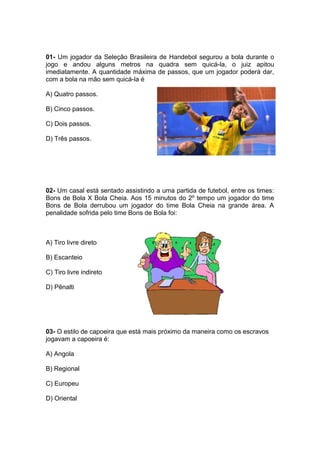01- Um jogador da Seleção Brasileira de Handebol segurou a bola durante o
jogo e andou alguns metros na quadra sem quicá-la, o juiz apitou
imediatamente. A quantidade máxima de passos, que um jogador poderá dar,
com a bola na mão sem quicá-la é
A) Quatro passos.
B) Cinco passos.
C) Dois passos.
D) Três passos.
02- Um casal está sentado assistindo a uma partida de futebol, entre os times:
Bons de Bola X Bola Cheia. Aos 15 minutos do 2º tempo um jogador do time
Bons de Bola derrubou um jogador do time Bola Cheia na grande área. A
penalidade sofrida pelo time Bons de Bola foi:
A) Tiro livre direto
B) Escanteio
C) Tiro livre indireto
D) Pênalti
03- O estilo de capoeira que está mais próximo da maneira como os escravos
jogavam a capoeira é:
A) Angola
B) Regional
C) Europeu
D) Oriental
 