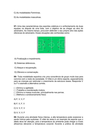 C) As modalidades Femininas.
D) As modalidades masculinas.
07- Uma das características dos esportes coletivos é o enfrentamento de duas
equipes na disputa de uma bola, com o objetivo de se chegar ao alvo do
adversário. Ao mesmo tempo, procuram defender o seu próprio alvo das ações
ofensivas do adversário. Essas situações são conhecidas como:
A) Finalização e impedimento.
B) Sistemas defensivos.
C) Ataque e recuperação.
D) Ofensivo e conservação.
08- Toda modalidade esportiva cria uma consciência de grupo muito boa para
convívio com o resto da sociedade. O Vôlei é um ótimo esporte, especialmente
para as crianças por estimular o crescimento da estrutura óssea. Responda V
ou F e assinale a alternativa correta.
( ) Diminui a agilidade.
( ) Trabalha a coordenação motora.
( ) Diminui a massa muscular, principalmente nas pernas.
( ) Melhora o condicionamento físico
A) F, V, V, F
B) F, V, F, V
C) V, V, F, V
D) V, V, V, F
09- Durante uma atividade física intensa, a alta temperatura pode ocasionar a
perda hídrica pela sudorese. O vôlei de areia é um exemplo de esporte que o
atleta deve ter atenção, pois a temperatura do ambiente pode chegar a níveis
altíssimos elevando a temperatura corporal. Durante a prática de atividade
 