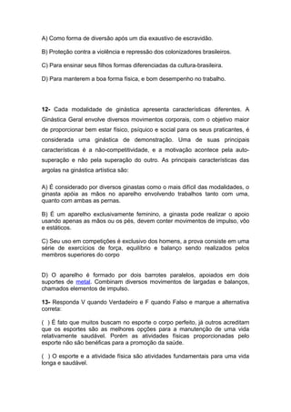 A) Como forma de diversão após um dia exaustivo de escravidão.
B) Proteção contra a violência e repressão dos colonizadores brasileiros.
C) Para ensinar seus filhos formas diferenciadas da cultura-brasileira.
D) Para manterem a boa forma física, e bom desempenho no trabalho.
12- Cada modalidade de ginástica apresenta características diferentes. A
Ginástica Geral envolve diversos movimentos corporais, com o objetivo maior
de proporcionar bem estar físico, psíquico e social para os seus praticantes, é
considerada uma ginástica de demonstração. Uma de suas principais
características é a não-competitividade, e a motivação acontece pela auto-
superação e não pela superação do outro. As principais características das
argolas na ginástica artística são:
A) É considerado por diversos ginastas como o mais difícil das modalidades, o
ginasta apóia as mãos no aparelho envolvendo trabalhos tanto com uma,
quanto com ambas as pernas.
B) É um aparelho exclusivamente feminino, a ginasta pode realizar o apoio
usando apenas as mãos ou os pés, devem conter movimentos de impulso, vôo
e estáticos.
C) Seu uso em competições é exclusivo dos homens, a prova consiste em uma
série de exercícios de força, equilíbrio e balanço sendo realizados pelos
membros superiores do corpo
D) O aparelho é formado por dois barrotes paralelos, apoiados em dois
suportes de metal. Combinam diversos movimentos de largadas e balanços,
chamados elementos de impulso.
13- Responda V quando Verdadeiro e F quando Falso e marque a alternativa
correta:
( ) É fato que muitos buscam no esporte o corpo perfeito, já outros acreditam
que os esportes são as melhores opções para a manutenção de uma vida
relativamente saudável. Porém as atividades físicas proporcionadas pelo
esporte não são benéficas para a promoção da saúde.
( ) O esporte e a atividade física são atividades fundamentais para uma vida
longa e saudável.
 