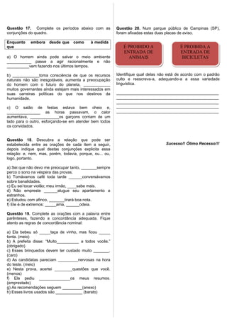 Questão 17. Complete os períodos abaixo com as
conjunções do quadro.
Enquanto embora desde que como à medida
que
a) O homem ainda pode salvar o meio ambiente
___________ passe a agir racionalmente e não
__________vem fazendo nos últimos tempos.
b) ____________toma consciência de que os recursos
naturais não são inesgotáveis, aumenta a preocupação
do homem com o futuro do planeta, ____________
muitos governantes ainda estejam mais interessados em
suas carreiras políticas do que nos destinos da
humanidade.
c) O salão de festas estava bem cheio e,
_______________ as horas passavam, o calor
aumentava, _____________os garçons corriam de um
lado para o outro, esforçando-se em atender bem todos
os convidados.
Questão 18. Descubra a relação que pode ser
estabelecida entre as orações de cada item a seguir,
depois indique qual destas conjunções explicita essa
relação: e, nem, mas, porém, todavia, porque, ou... ou,
logo, portanto.
a) Sei que não devo me preocupar tanto, _______sempre
perco o sono na véspera das provas.
b) Tomávamos café toda tarde ______conversávamos
sobre banalidades.
c) Eu sei tocar violão; meu irmão, ____sabe mais.
d) Não empreste ______alugue seu apartamento a
estranhos.
e) Estudou com afinco, _______tirará boa nota.
f) Ele é de extremos: _____ama, ______odeia.
Questão 19. Complete as orações com a palavra entre
parênteses, fazendo a concordância adequada. Fique
atento as regras de concordância nominal:
a) Ela bebeu só _____taça de vinho, mas ficou _____
tonta. (meio)
b) A prefeita disse: “Muito__________ a todos vocês.”
(obrigado)
c) Esses brinquedos devem ter custado muito _______.
(caro)
d) As candidatas pareciam _________nervosas na hora
do teste. (meio)
e) Nesta prova, acertei ________questões que você.
(menos)
f) Ela pediu ______________os meus resumos.
(emprestado)
g) As recomendações seguem _________(anexo)
h) Esses livros usados são ____________ (barato)
Questão 20. Num parque público de Campinas (SP),
foram afixadas estas duas placas de aviso.
Identifique qual delas não está de acordo com o padrão
culto e reescreva-a, adequando-a a essa variedade
linguística.
______________________________________________
______________________________________________
______________________________________________
______________________________________________
______________________________________________
Sucesso!! Ótimo Recesso!!!
É PROIBIDO A
ENTRADA DE
ANIMAIS
É PROIBIDO A
ENTRADA DE
ANIMAIS
É PROIBIDA A
ENTRADA DE
BICICLETAS
É PROIBIDA A
ENTRADA DE
BICICLETAS
 