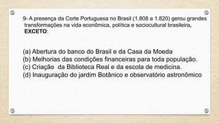 9- A presença da Corte Portuguesa no Brasil (1.808 a 1.820) gerou grandes
transformações na vida econômica, política e sociocultural brasileira,
EXCETO:
(a) Abertura do banco do Brasil e da Casa da Moeda
(b) Melhorias das condições financeiras para toda população.
(c) Criação da Biblioteca Real e da escola de medicina.
(d) Inauguração do jardim Botânico e observatório astronômico.
 