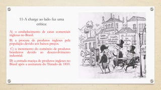 11-A charge ao lado faz uma
crítica:
A) o estabelecimento de casas comerciais
inglesas no Brasil.
B) a procura de produtos ingleses pela
população devido aos baixos preços.
C) o incremento do comércio de produtos
brasileiros devido ao desenvolvimento
industrial.
D) a entrada maciça de produtos ingleses no
Brasil após a assinatura do Tratado de 1810.
 