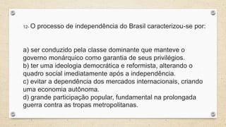 12- O processo de independência do Brasil caracterizou-se por:
a) ser conduzido pela classe dominante que manteve o
governo monárquico como garantia de seus privilégios.
b) ter uma ideologia democrática e reformista, alterando o
quadro social imediatamente após a independência.
c) evitar a dependência dos mercados internacionais, criando
uma economia autônoma.
d) grande participação popular, fundamental na prolongada
guerra contra as tropas metropolitanas.
 