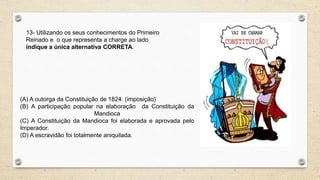 13- Utilizando os seus conhecimentos do Primeiro
Reinado e o que representa a charge ao lado
indique a única alternativa CORRETA.
(A) A outorga da Constituição de 1824. (imposição)
(B) A participação popular na elaboração da Constituição da
Mandioca
(C) A Constituição da Mandioca foi elaborada e aprovada pelo
Imperador.
(D) A escravidão foi totalmente aniquilada.
 