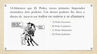 14-Sabemos que D. Pedro, nosso primeiro Imperador
acumulava dois poderes. Um desses poderes lhe dava o
direito de intervir em todos os outros e se chamava
• A) Poder Executivo
• B) Poder Legislativo
• C) Poder Moderador
• D) Poder Judiciário
 