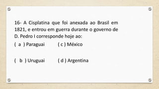 16- A Cisplatina que foi anexada ao Brasil em
1821, e entrou em guerra durante o governo de
D. Pedro I corresponde hoje ao:
( a ) Paraguai ( c ) México
( b ) Uruguai ( d ) Argentina
 