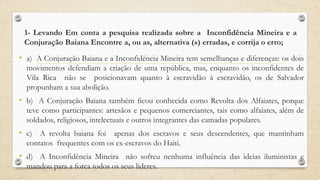 1- Levando Em conta a pesquisa realizada sobre a Inconfidência Mineira e a
Conjuração Baiana Encontre a, ou as, alternativa (s) erradas, e corrija o erro;
• a) A Conjuração Baiana e a Inconfidência Mineira tem semelhanças e diferenças: os dois
movimentos defendiam a criação de uma república, mas, enquanto os inconfidentes de
Vila Rica não se posicionavam quanto à escravidão à escravidão, os de Salvador
propunham a sua abolição.
• b) A Conjuração Baiana também ficou conhecida como Revolta dos Alfaiates, porque
teve como participantes: artesãos e pequenos comerciantes, tais como alfaiates, além de
soldados, religiosos, intelectuais e outros integrantes das camadas populares.
• c) A revolta baiana foi apenas dos escravos e seus descendentes, que mantinham
contatos frequentes com os ex-escravos do Haiti.
• d) A Inconfidência Mineira não sofreu nenhuma influência das ideias iluministas e
mandou para a forca todos os seus lideres.
 
