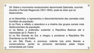 20- Sobre o movimento revolucionário denominado Sabinada, ocorrido
durante o Período Regencial (1831-1840), pode-se dizer que se
desenvolveu:
a) no Maranhão, e representou o descontentamento das camadas mais
humildes da população.
b) no Pará, e refletiu o abandono e a miséria dos grupos sociais mais
desfavorecidos da população.
c) na Bahia, e pretendeu sustentar a República Baiense até a
maioridade de D. Pedro II.
d) no Rio Grande do Sul, e chegou a proclamar a República Rio
Grandense ou de Piratini.
e) em São Paulo, e provocou violenta luta entre liberais e
conservadores, sendo os primeiros derrotados pelas tropas
comandadas por Caxia
 