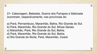 21- Cabanagem, Balaiada, Guerra dos Farrapos e Sabinada
ocorreram, respectivamente, nas províncias do:
a) Pará, Pernambuco, Maranhão, Bahia, Rio Grande do Sul.
b) Pará, Maranhão, Rio Grande do Sul, Minas Gerais.
c) Maranhão, Pará, Rio Grande do Sul, Bahia.
d) Pará, Maranhão, Rio Grande do Sul, Bahia.
e) Rio Grande do Norte, Pará, Maranhão, Ceará
 