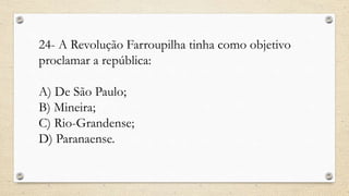 24- A Revolução Farroupilha tinha como objetivo
proclamar a república:
A) De São Paulo;
B) Mineira;
C) Rio-Grandense;
D) Paranaense.
 