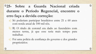 25- Sobre a Guarda Nacional criada
durante o Período Regencial, encontre o
erro faça a devida correção:
a) Só poderiam participar brasileiros entre 21 e 60 anos
com renda anual de 100 mil réis.
b) B) O título de coronel era dado ao fazendeiro com
menos terras, já que esse teria mais tempo para
trabalhar.
c) Foi uma polícia de confiança do governo e dos grandes
proprietários.
 
