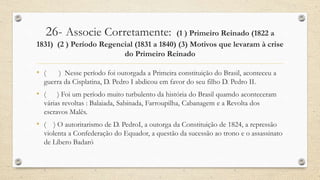26- Associe Corretamente: (1 ) Primeiro Reinado (1822 a
1831) (2 ) Período Regencial (1831 a 1840) (3) Motivos que levaram à crise
do Primeiro Reinado
• ( ) Nesse período foi outorgada a Primeira constituição do Brasil, aconteceu a
guerra da Cisplatina, D. Pedro I abdicou em favor do seu filho D. Pedro II.
• ( ) Foi um período muito turbulento da história do Brasil quamdo aconteceram
várias revoltas : Balaiada, Sabinada, Farroupilha, Cabanagem e a Revolta dos
escravos Malês.
• ( ) O autoritarismo de D. PedroI, a outorga da Constituição de 1824, a repressão
violenta a Confederação do Equador, a questão da sucessão ao trono e o assassinato
de Líbero Badaró
 