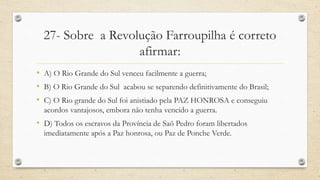 27- Sobre a Revolução Farroupilha é correto
afirmar:
• A) O Rio Grande do Sul venceu facilmente a guerra;
• B) O Rio Grande do Sul acabou se separendo definitivamente do Brasil;
• C) O Rio grande do Sul foi anistiado pela PAZ HONROSA e conseguiu
acordos vantajosos, embora não tenha vencido a guerra.
• D) Todos os escravos da Província de Saõ Pedro foram libertados
imediatamente após a Paz honrosa, ou Paz de Ponche Verde.
 