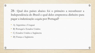 28- Qual dos países abaixo foi o primeiro a reconhecer a
Independência do Brasil e qual deles emprestou dinheiro para
pagar a indenização exigida por Portugal?
• A) Argentina e Uruguai
• B) Portugal e Estados Unidos
• C) Estados Unidos e Inglaterra
• D) França e Inglaterra
 