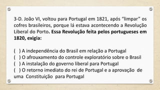 3-D. João VI, voltou para Portugal em 1821, após “limpar” os
cofres brasileiros, porque lá estava acontecendo a Revolução
Liberal do Porto. Essa Revolução feita pelos portugueses em
1820, exigia:
( ) A independência do Brasil em relação a Portugal
( ) O afrouxamento do controle exploratório sobre o Brasil
( ) A instalação do governo liberal para Portugal
( ) O retorno imediato do rei de Portugal e a aprovação de
uma Constituição para Portugal
 