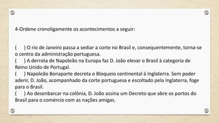 4-Ordene cronoligamente os acontecimentos a seguir:
( ) O rio de Janeiro passa a sediar a corte no Brasil e, consequentemente, torna-se
o centro da administração portuguesa.
( ) A derrota de Napoleão na Europa faz D. João elevar o Brasil à categoria de
Reino Unido de Portugal.
( ) Napoleão Bonaparte decreta o Bloqueio continental à Inglaterra. Sem poder
aderir, D. João, acompanhado da corte portuguesa e escoltado pela Inglaterra, foge
para o Brasil.
( ) Ao desenbarcar na colônia, D. João assina um Decreto que abre os portos do
Brasil para o comércio com as nações amigas.
 