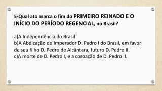 5-Qual ato marca o fim do PRIMEIRO REINADO E O
INÍCIO DO PERÍODO REGENCIAL, no Brasil?
a)A Independência do Brasil
b)A Abdicação do Imperador D. Pedro I do Brasil, em favor
de seu filho D. Pedro de Alcântara, futuro D. Pedro II.
c)A morte de D. Pedro I, e a coroação de D. Pedro II.
 