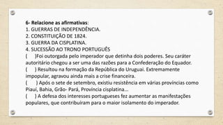 6- Relacione as afirmativas:
1. GUERRAS DE INDEPENDÊNCIA.
2. CONSTITUIÇÃO DE 1824.
3. GUERRA DA CISPLATINA.
4. SUCESSÃO AO TRONO PORTUGUÊS
( )Foi outorgada pelo imperador que detinha dois poderes. Seu caráter
autoritário chegou a ser uma das razões para a Confederação do Equador.
( ) Resultou na formação da República do Uruguai. Extremamente
impopular, agravou ainda mais a crise financeira.
( ) Após o sete de setembro, existiu resistência em várias províncias como
Piauí, Bahia, Grão- Pará, Província cisplatina...
( ) A defesa dos interesses portugueses fez aumentar as manifestações
populares, que contribuíram para o maior isolamento do imperador.
 