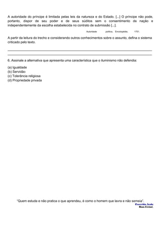 A autoridade do príncipe é limitada pelas leis da natureza e do Estado. [...] O príncipe não pode, 
portanto, dispor de seu poder e de seus súditos sem o consentimento da nação e 
independentemente da escolha estabelecida no contrato de submissão [...]. 
Autoridade política, Enciclopédia, 1751. 
A partir da leitura do trecho e considerando outros conhecimentos sobre o assunto, defina o sistema 
criticado pelo texto. 
________________________________________________________________________________ 
________________________________________________________________________________ 
6. Assinale a alternativa que apresenta uma característica que o iluminismo não defendia: 
(a) Igualdade 
(b) Servidão 
(c) Tolerância religiosa 
(d) Propriedade privada 
“Quem estuda e não pratica o que aprendeu, é como o homem que lavra e não semeia”. 
Provérbio Árabe 
Boas Férias! 
