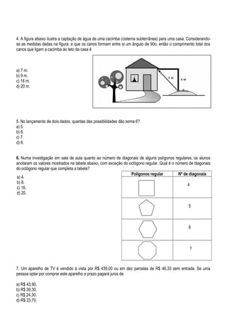 4. A figura abaixo ilustra a captação de água de uma cacimba (cisterna subterrânea) para uma casa. Considerando-
se as medidas dadas na figura, e que os canos formam entre si um ângulo de 90o, então o comprimento total dos
canos que ligam a cacimba ao teto da casa é
a) 7 m.
b) 9 m.
c) 16 m.
d) 20 m.
5. No lançamento de dois dados, quantas das possibilidades dão soma 6?
a) 5.
b) 6.
c) 7.
d) 8.
6. Numa investigação em sala de aula quanto ao número de diagonais de alguns polígonos regulares, os alunos
anotaram os valores mostrados na tabela abaixo, com exceção do octógono regular. Qual é o número de diagonais
do octógono regular que completa a tabela?
Polígonos regular Nº de diagonais
4
5
6
?
7. Um aparelho de TV é vendido à vista por R$ 439,00 ou em dez parcelas de R$ 46,33 sem entrada. Se uma
pessoa optar por comprar este aparelho a prazo pagará juros de
a) R$ 43,90.
b) R$ 39,30.
c) R$ 24,30.
d) R$ 23,70.
a) 4.
b) 8.
c) 16.
d) 20.
 