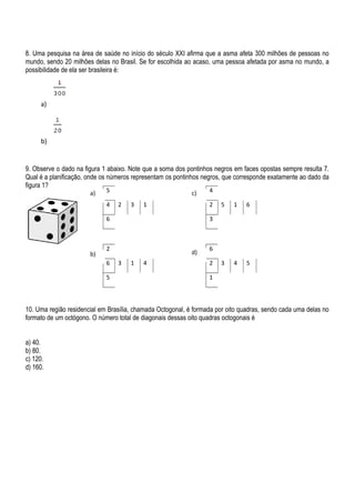 8. Uma pesquisa na área de saúde no início do século XXI afirma que a asma afeta 300 milhões de pessoas no
mundo, sendo 20 milhões delas no Brasil. Se for escolhida ao acaso, uma pessoa afetada por asma no mundo, a
possibilidade de ela ser brasileira é:
9. Observe o dado na figura 1 abaixo. Note que a soma dos pontinhos negros em faces opostas sempre resulta 7.
Qual é a planificação, onde os números representam os pontinhos negros, que corresponde exatamente ao dado da
figura 1?
10. Uma região residencial em Brasília, chamada Octogonal, é formada por oito quadras, sendo cada uma delas no
formato de um octógono. O número total de diagonais dessas oito quadras octogonais é
a) 40.
b) 80.
c) 120.
d) 160.
a)
b)
5
4 2 3 1
6
2
6 3 1 4
5
4
2 5 1 6
3
6
2 3 4 5
1
a)
b)
c)
d)
 