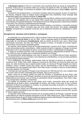 A Revolução Liberal do Porto foi o movimento mais importante dentre as causas da independência
do Brasil. Trata-se de um movimento militar que começou em agosto de 1820, na cidade do Porto, que
fica ao norte de Portugal. O movimento se espalhou muito rápido pelo país e atingiu Lisboa, capital de
Portugal.
No decorrer dos acontecimentos, o movimento conseguiu apoio da burguesia, do clero, do exército e
da nobreza, atingindo todas as esferas sociais portuguesas mais importantes. Essa revolução está
diretamente ligada com a História do Brasil no século XIX.
No ano de 1820, Portugal estava enfrentando grave crise econômica, política e social, primeiro porque
a família real não habitava mais no país desde 1808, quando fugiu da invasão das tropas francesas
comandadas por Napoleão Bonaparte. A transferência da Corte Portuguesa para o Brasil trouxe desafios
novos para o rei e provocou consequências para Portugal.
A situação mais importante foi a abertura dos portos brasileiros, que finalizou o monopólio comercial
de Portugal sobre o Brasil, monopólio esse que durou quase três séculos. Isso atingiu a economia
lusitana, principalmente a burguesia comercial, que foi totalmente favorável por restabelecer a ordem
anterior.
Divergência de interesses entre brasileiros e portugueses
A insatisfação com a permanência de D. João VI no Brasil, fizeram com que os portugueses liderassem
a Revolução Liberal do Porto no ano de 1820. Toda a burguesia liberal de Portugal reivindicava a
instauração de uma Monarquia Constitucional, além do retorno da família real e que o Brasil fosse
recolonizado novamente. Seu filho dom Pedro foi deixado no Brasil, na condição de príncipe regente,
para conduzir uma eventual a separação política.
Em seguida, várias medidas vindas de Portugal pressionaram o governo de D. Pedro, na tentativa de
anular seus poderes político, administrativo, militar e judicial e forçá-lo a regressar a Portugal. As notícias
repercutiram como uma declaração de guerra, provocando tumultos e manifestações de desagrado.
D. Pedro foi convidado para ficar, pois sua partida representaria o esfacelamento do Brasil. O Dia do
Fico (1822) era mais um passo para o rompimento definitivo com Portugal.
Os acontecimentos desencadearam uma crise no governo e os ministros fiéis às Cortes, demitiram-
se. O príncipe formou um novo ministério, sob a liderança de José Bonifácio, um dos principais partidários
da emancipação política brasileira.
Ficou estabelecido que qualquer determinação vinda de Portugal só deveria ser acatada com o
cumpra-se de D. Pedro. Este, então, dirige-se a província de São Paulo em busca de apoio para sua
causa. Ao voltar de Santos para a capital paulista recebe um correio de Portugal exigindo seu retorno
imediata a Lisboa. Também recebe duas cartas, uma de José Bonifácio e outra de Dona Leopoldina
aconselhando que não aceitasse esta ordem. Dom Pedro acata o conselho e corta os vínculos políticos
que ainda restavam com Portugal.
O príncipe deu sua resposta a Portugal no dia 9 de janeiro de 1822 (dia do Fico), com a célebre frase
"Se é para o bem de todos e felicidade geral da Nação, diga ao povo que fico".... –
Assim, iniciou-se um esforço político por parte dos ministros e conselheiros de dom Pedro, pela
permanência dos vínculos com Portugal, mantendo um pouco de autonomia para o Brasil. Queriam uma
independência sem traumas, mas as críticas ao colonialismo ficaram insustentáveis. Dom Pedro, então,
se viu pressionado a oficializar o rompimento.
Os conflitos de interesses entre os dois países eram muitos, provocando várias das causas da
independência do Brasil e após a proclamação da mesma, não mudou muita coisa, já que o primeiro
imperador do Brasil era português, os ministros, os principais burocratas do governo, os militares e os
mercadores também eram de Portugal.
Isso significa que, mesmo com a declaração da independência do Brasil em 07 de setembro de 1822,
houve mais uma continuidade do que uma ruptura, fato que só começou a mudar no ano de 1831, quando
D. Pedro I abdicou do trono.
O imperador estava diretamente envolvido com as questões políticas de Portugal, a exemplo de toda
a discordância em volta da sucessão portuguesa no ano de 1826, depois que D. João VI faleceu. Existiu
alguma desconfiança de que D. Pedro I tentasse de alguma maneira unificar Brasil e Portugal novamente,
possivelmente como um Reino Unido igual no ano de 1815.
Disponível em: < https://www.educamaisbrasil.com.br/enem/historia/causas-da-independencia-do-brasil> Acesso em 21 de mai. 2020. [Adaptado]
 