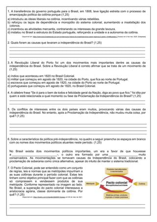 1. A transferência do governo português para o Brasil, em 1808, teve ligação estreita com o processo de
emancipação política da colônia porque (1,25)
a) introduziu as ideias liberais na colônia, incentivando várias rebeliões.
b) reforçou os laços de dependência e monopólio do sistema colonial, aumentando a insatisfação dos
colonos.
c) incentivou as atividades mercantis, contrariando os interesses da grande lavoura.
d) instalou no Brasil a estrutura do Estado português, reforçando a unidade e a autonomia da colônia.
Disponível em: https://exercicios.brasilescola.uol.com.br/exercicios-historia-do-brasil/exercicios-sobre-regencia-d-pedro-i.htm#questao-2 Acesso em 21de mai. 2020. [Adaptada]
2. Quais foram as causas que levaram a independência do Brasil? (1,25)
____________________________________________________________________________________
____________________________________________________________________________________
____________________________________________________________________________________
____________________________________________________________________________________
3. A Revolução Liberal do Porto foi um dos movimentos mais importantes dentre as causas da
independência do Brasil. Sobre a Revolução Liberal é correto afirmar que se trata de um movimento de
(1,25)
a) índios que aconteceu em 1820 no Brasil Colonial.
b) militar que começou em agosto de 1820, na cidade do Porto, que fica ao norte de Portugal.
c) escravos que começou em agosto de 1820, na cidade do Porto ao norte de Portugal.
d) portugueses que começou em agosto de 1820, no Brasil Colonial.
4. A célebre frase "Se é para o bem de todos e felicidade geral da Nação, diga ao povo que fico." foi dita por
quem e está relacionada a qual momento ou fase da Proclamação da Independência do Brasil? (1,25)
____________________________________________________________________________________
____________________________________________________________________________________
5. Os conflitos de interesses entre os dois países eram muitos, provocando várias das causas da
independência do Brasil. No entanto, após a Proclamação da Independência, não mudou muita coisa, por
quê? (1,25)
_____________________________________________________________________________________
_____________________________________________________________________________________
_____________________________________________________________________________________
_____________________________________________________________________________________
6. Sobre a característica da política pré-independência, no quadro a seguir preencha os espaços em branco
com os nomes dos movimentos políticos atuantes neste período. (1,25)
No Brasil existia dois movimentos políticos importantes, um era a favor de que houvesse
a ____________________________-, o outro era formado por uma __________________ muito
conservadora. As movimentações se tornavam causas da Independência do Brasil, colocando a
proclamação de soberania como única alternativa, apesar do intuito de manter o sistema tradicional.
7. O Pacto Colonial, pode ser entendido como um conjunto
de regras, leis e normas que as metrópoles impunham a
as suas colônias durante o período colonial. Estas leis
tinham como objetivo principal fazer com que as colônias
só comprassem e vendessem produtos de sua
metrópole. Conforme representado na imagem ao lado.
No Brasil, a superação do pacto colonial interessava a
aristocracia agrária, classe dominante da colônia. Por
quê? (1,25)
Disponível em: https://brainly.com.br/tarefa/23849051Acesso em 06 de maio de 2021.
____________________________________________________________________________________
____________________________________________________________________________________
 