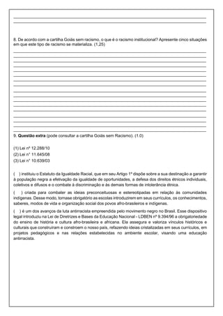 ____________________________________________________________________________________
____________________________________________________________________________________
8. De acordo com a cartilha Goiás sem racismo, o que é o racismo institucional? Apresente cinco situações
em que este tipo de racismo se materializa. (1,25)
____________________________________________________________________________________
____________________________________________________________________________________
____________________________________________________________________________________
____________________________________________________________________________________
____________________________________________________________________________________
____________________________________________________________________________________
____________________________________________________________________________________
____________________________________________________________________________________
____________________________________________________________________________________
____________________________________________________________________________________
____________________________________________________________________________________
____________________________________________________________________________________
____________________________________________________________________________________
____________________________________________________________________________________
____________________________________________________________________________________
____________________________________________________________________________________
____________________________________________________________________________________
9. Questão extra (pode consultar a cartilha Goiás sem Racismo). (1.0)
(1) Lei nº 12.288/10
(2) Lei n° 11.645/08
(3) Lei n° 10.639/03
( ) instituiu o Estatuto da Igualdade Racial, que em seu Artigo 1º dispõe sobre a sua destinação a garantir
à população negra a efetivação da igualdade de oportunidades, a defesa dos direitos étnicos individuais,
coletivos e difusos e o combate à discriminação e às demais formas de intolerância étnica.
( ) criada para combater as ideias preconceituosas e estereotipadas em relação às comunidades
indígenas. Desse modo, tornase obrigatório as escolas introduzirem em seus currículos, os conhecimentos,
saberes, modos de vida e organização social dos povos afro-brasileiros e indígenas.
( ) é um dos avanços da luta antirracista empreendida pelo movimento negro no Brasil. Esse dispositivo
legal introduziu na Lei de Diretrizes e Bases da Educação Nacional - LDBEN nº 9.394/96 a obrigatoriedade
do ensino de história e cultura afro-brasileira e africana. Ela assegura e valoriza vínculos históricos e
culturais que construíram e constroem o nosso país, refazendo ideias cristalizadas em seus currículos, em
projetos pedagógicos e nas relações estabelecidas no ambiente escolar, visando uma educação
antirracista.
 