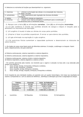 4. Relacione os nutrientes às funções que desempenham no organismo:
1- vitaminas ( ) Entram na formação das células e na composição dos músculos,
do cabelo e da pele.
2- carboidratos ( ) São responsáveis pela regulação das diversas atividades
fisiológicas.
3- lipídios ( ) Fornecem energia ao organismo.
4- proteínas ( ) Atuam como reserva energética e contribuem para a constituição
de estruturas como a membrana celular.
5- Marque com a letra (C) as afirmações corretas. Com (I) as afirmações incorretas.
( ) O gás carbônico é trazido aos pulmões através do sangue e depoi s é lançado para a
atmosfera no movimento da expiração.
( ) O oxigênio é levado à todas as células do corpo pelos pulmões.
( ) Expirar é fazer os pulmões expandirem. É enviar ar para dentro dos pulmões.
( ) O gás eliminado na expiração é o gás oxigênio.
( ) Os exercícios físicos aumentam a capacidade pulmonar e desenvolvem os músculos da
caixa torácica.
6--Os órgãos do nosso corpo fazem parte de diferentes sistemas. O coração, o estômago e a traqueia fazem
parte, respectivamente, de quais sistemas?
a) Sistema cardiovascular, sistema respiratório e sistema digestório.
b) Sistema cardiovascular, sistema digestório e sistema respiratório.
c) Sistema cardiovascular, sistema urinário e sistema digestório.
d) Sistema respiratório, sistema digestório e sistema urinário
7-O caminho percorrido pela nicotina do momento que o cigarro é colocado na boca até a sua absorção pelo
sangue nos alvéolos é:
a. boca, laringe, faringe, bronquíolos, brônquios e alvéolos.
b. boca, laringe, brônquios, e alvéolos.
c. boca, traquéia, laringe, brônquios e alvéolos.
d. boca, faringe, laringe, traquéia, brônquios, bronquíolos e alvéolos.
8-Um hospital de uma metrópole recebeu um paciente com um quadro hemorrágico. Com base nos resultados do
exame e comparando-os com os valores de referência , identifique a alteração que evita a coagulação do sangue.
a. Leucócitos. B) Plaquetas. C) Hemácias. D) Hemoglobina.
 