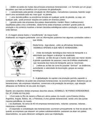 ( ) detêm as sedes de muitas das principais empresas transnacionais e é formado por um grupo
de países que mais se beneficia com o processo de globalização.
( ) caracterizada pela grande circulação de informações, mercadorias e pessoas, fazendo surgir
assim uma sociedade cada vez mais igual no planeta.
( ) uma decisão política ou econômica tomada em qualquer ponto do planeta, ou seja, em
qualquer país, pode provocar reações em cadeia em diversos países.
( ) grande parte das empresas dos países desenvolvidos mantém filiais ( multinacionais)
espalhadas pelos cinco continentes, desta forma estas empresas controlam grande parte da
produção e do comércio mundiais e tomam decisões estratégicas sobre a produção: o que, quando e
onde fabricar.
4 - A imagem abaixo ilustra o “encolhimento” do mapa-mundi .
Analisando as imagens juntamente com as informações podemos tirar algumas conclusões sobre o
que retrata.
Desta forma , logo abaixo , entre as afirmativas fornecidas,
ASSINALE APENAS A QUE NÃO É VERDADEIRA :
( ) trata da evolução tecnológica dos meios de transporte e a
velocidade que chegam a alcançar na atualidade.
( ) refere-se ao fato de que o mundo está cada vez menor devido
à grande quantidade de pessoas ( mais de 6 bilhões atualmente) ,
que necessita dos meios de transporte para se locomover.
( ) refere-se ao fato de como foi possível “diminuir” as distâncias,
aumentando a velocidade de locomoção, graças ao avanço
tecnológico.
5 - A globalização do capital e da produção permitiu expandir e
consolidar a influência do poder das empresas transnacionais na economia global. Sabemos que as
transnacionais são empresas industriais, comerciais e de prestação de serviços, cuja atuação
ultrapassa as fronteiras de seu país de origem.
Quanto aos aspectos destas empresas descritos abaixo, ASSINALE ( V) PARAS VERDADEIRAS
OU ( F ) PARA AS FALSAS:
( ) Com sede no Rio de Janeiro e filiais em vários países do mundo como Estados Unidos,
Argentina, Angola, Bolívia, etc, a Petrobras, é uma grande transnacional, sendo uma das quinze
maiores petrolíferas do mundo.
( ) na atualidade, há cerca de 40 mil empresas transnacionais, incluindo coreanas, indianas ,
mexicanas e brasileiras.
( ) A expansão e consolidação das transnacionais ocorreram principalmente no final do século XX,
quando as empresas que atuavam em países subdesenvolvidos passaram as atuar em países
desenvolvidos, os quais ofereciam vantagens para sua implantação.
 
