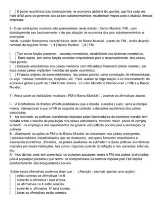 ( ) O poder econômico das transnacionais na economia global é tão grande, que fica cada vez
mais difícil para os governos dos países subdesenvolvidos estabelecer regras para a atuação dessas
empresas.
6 - Duas instituições mundiais são apresentadas neste estudo : Banco Mundial, FMI , com
abordagem de seu funcionamento e de sua atuação na economia dos país subdesenvolvidos e
emergente .
Nesta questão fornecemos características tanto do Banco Mundial, quanto do FMI , vocês deverão
numerar da seguinte forma : ( 1 ) Banco Mundial ( 2 ) FMI
( ) Tem como função promover : acordos monetários, estabilidade dos sistemas monetários.
( ) Entre outras, tem como função conceder empréstimos para o desenvolvimento dos países
mais pobres.
( ) Concede empréstimos aos países-membros com dificuldade financeira (dívida externa), em
troca esses países implantam medidas de ajuste econômico.
( ) Financia projetos de desenvolvimentos nos países pobres, como construção de infraestruturas,
ou seja, rodovias, hidrelétricas, hospitais, etc. Para auxiliar na organização e no funcionamento da
economia global a partir de 1944 foram criados o Fundo Monetário Internacional ( FMI) e o Banco
Mundial.
7 - Ainda sobre as instituições mundiais ( FMI e Banco Mundial ) , observe as afirmativas abaixo :
I - A Conferência de Bretton Woods estabeleceu que a moeda européia ( euro) seria a principal
moeda internacional e que o FMI se ocuparia de controlar a disciplina econômica dos países
associados.
II - Na realidade, as políticas econômicas impostas pelos financiadores da economia mundial tem
recaído sobre a maioria da população dos países endividados, trazendo maior poder de compra,
aumento de emprego e dos investimentos do governo em políticas sociais para a eliminação da
pobreza
III - Atualmente as ações do FMI e do Banco Mundial se concentram nos países emergentes
( subdesenvolvidos industrializados que se destacam) , aos quais fornecem empréstimos e
assessoria econômica . Em troca, os países auxiliados se submetem a duras políticas econômicas
impostas por essas instituições, tais como o rigoroso controle da inflação e nos aumentos salariais,
etc.
IV - Nos últimos anos tem aumentado os protestos populares contra o FMI nos países endividados,
pois a população percebeu que honrar os compromissos da maneira imposta pelo FMI implica
aprofundamento das desigualdades sociais.
Sobre essas afirmativas podemos dizer que : ( Atenção : assinale apenas uma opção)
( ) estão corretas as afirmativas I e III
( ) somente a afirmativa I está errada.
( ) as afirmativas I e II estão erradas.
( ) somente a afirmativa IV está correta.
( ) todas as afirmativas estão corretas.
 